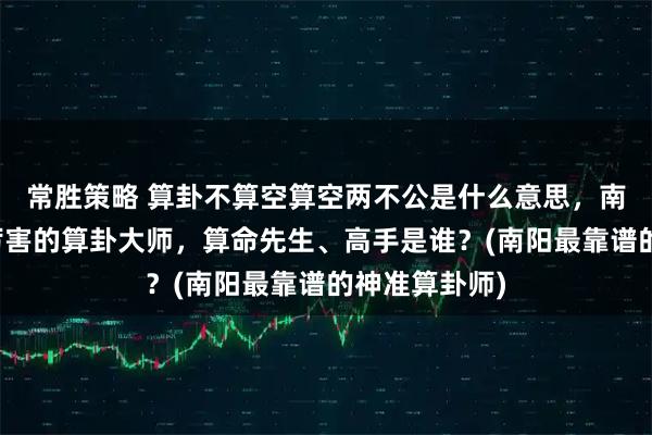 常胜策略 算卦不算空算空两不公是什么意思，南阳靠谱的最厉害的算卦大师，算命先生、高手是谁？(南阳最靠谱的神准算卦师)