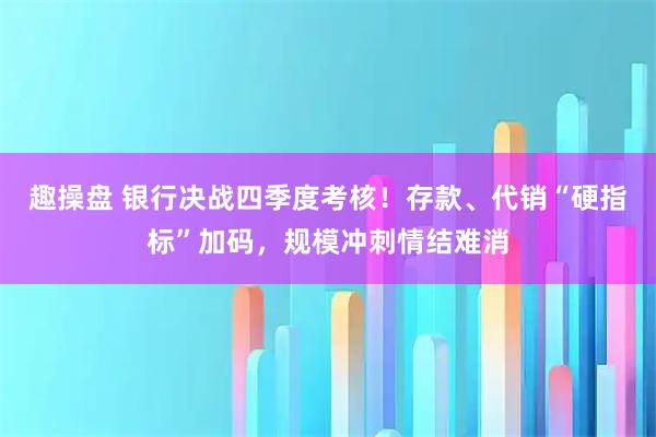 趣操盘 银行决战四季度考核！存款、代销“硬指标”加码，规模冲刺情结难消