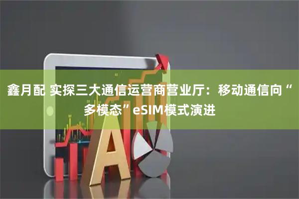 鑫月配 实探三大通信运营商营业厅：移动通信向“多模态”eSIM模式演进
