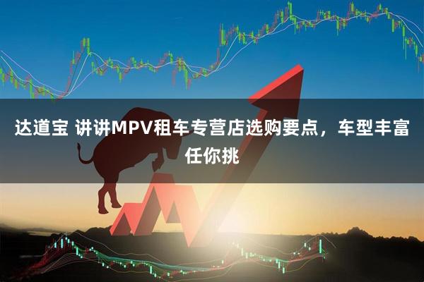 达道宝 讲讲MPV租车专营店选购要点，车型丰富任你挑