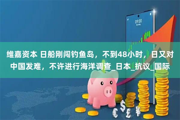 维嘉资本 日船刚闯钓鱼岛，不到48小时，日又对中国发难，不许进行海洋调查_日本_抗议_国际