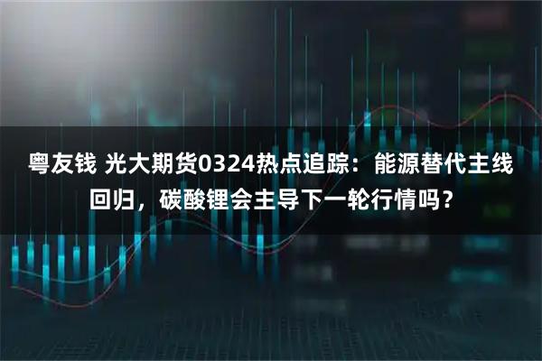 粤友钱 光大期货0324热点追踪：能源替代主线回归，碳酸锂会主导下一轮行情吗？