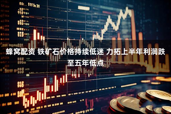 蜂窝配资 铁矿石价格持续低迷 力拓上半年利润跌至五年低点