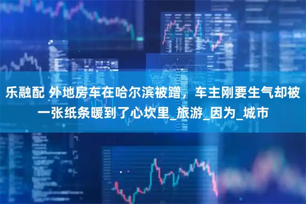 乐融配 外地房车在哈尔滨被蹭，车主刚要生气却被一张纸条暖到了心坎里_旅游_因为_城市